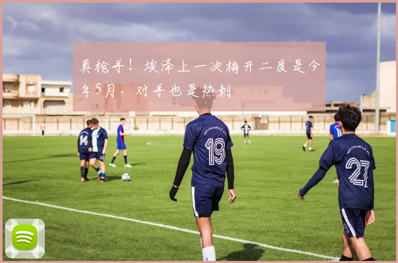 真枪手！埃泽上一次梅开二度是今年5月，对手也是热刺