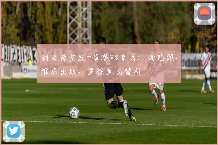 剑南春首发-黄潜vs皇马：姆巴佩、维尼出战，罗德里戈替补