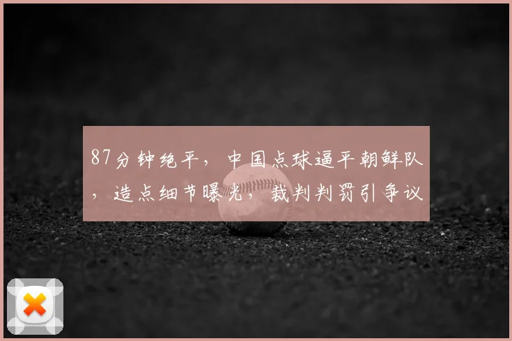 87分钟绝平，中国点球逼平朝鲜队，造点细节曝光，裁判判罚引争议